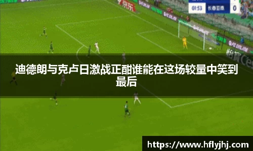 迪德朗与克卢日激战正酣谁能在这场较量中笑到最后
